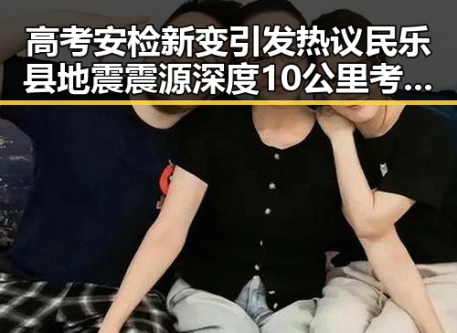高考安检新变引发热议 民乐县地震震源深度10公里考场安全成焦点