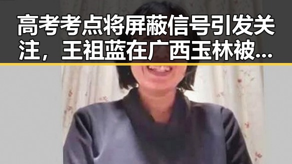 高考考点将屏蔽信号引发关注，王祖蓝在广西玉林被文旅局人员清场事件曝光
