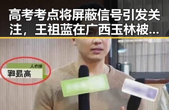 高考考点将屏蔽信号引发关注，王祖蓝在广西玉林被文旅局人员清场事件曝光